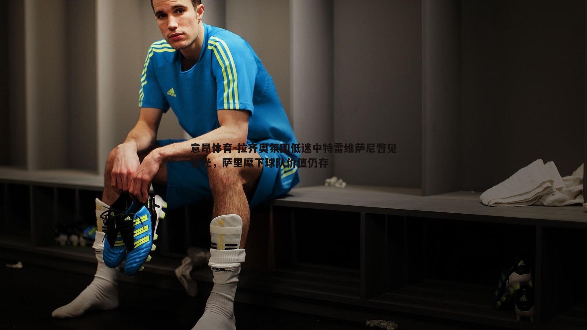 拉齐奥氛围低迷中特雷维萨尼瞥见微光,萨里麾下球队价值仍存