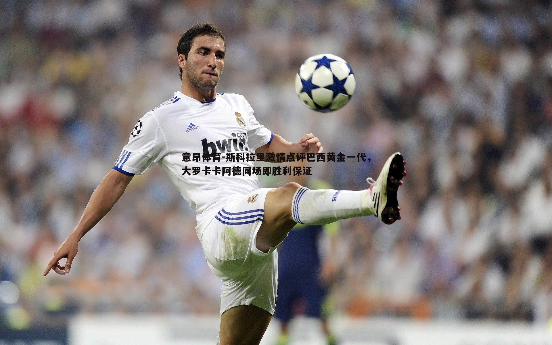 斯科拉里激情点评巴西黄金一代，大罗卡卡阿德同场即胜利保证